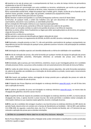 d) Ausentar-se da sala de provas sem o acompanhamento do fiscal, ou antes do tempo mínimo de permanência
estabelecido no Item 8.37 deste Edital;
e) For surpreendido em comunicação com outro candidato ou terceiros, verbalmente, por escrito ou por qualquer
outro meio de comunicação, ou utilizando-se de livros, notas, impressos ou calculadoras;
f) For surpreendido usando boné, relógio de qualquer tipo e modelo, gorro, chapéu, óculos de sol ou fazendo uso de
telefone celular, gravador, receptor, pager, bip, gravador, notebook e/ou equipamento similar;
g) Lançar mão de meios ilícitos para executar as provas;
h) Não devolver o Caderno de Questões e a sua Folha de Respostas conforme o item 8.37 deste Edital;
i) Perturbar, de qualquer modo, a ordem dos trabalhos e/ou agir com descortesia em relação a qualquer dos
examinadores, executores e seus auxiliares, ou autoridades presentes;
j) Fizer anotação de informações relativas às suas respostas (copiar gabarito);
k) Ausentar-se da sala de provas, portando as folhas de respostas e/ou cadernos de questões;
l) Não cumprir as instruções contidas no caderno de questões de provas e nas folhas de respostas;
m) Utilizar ou tentar utilizar meios fraudulentos ou ilegais para obter aprovação própria ou de terceiros, em qualquer
etapa do Concurso Público;
n) Não permitir a coleta de sua assinatura;
o) Não submeter ao sistema de identificação por digital e detecção de metal;
p) Descumprir as normas e os regulamentos da SEPLAG, da SEDS e do IBFC durante a realização das provas.
8.40 Excetuada a situação prevista no item 7.1, não será permitida a permanência de qualquer acompanhante nas
dependências do local de realização de qualquer prova, podendo ocasionar inclusive a não participação do candidato
no Concurso Público.
8.41 Solicitação de condições especiais será atendida obedecendo a critérios de viabilidade e de razoabilidade.
8.42 No dia da realização das provas, não serão fornecidas por qualquer membro da equipe de aplicação das provas
e/ou pelas autoridades presentes, informações referentes ao conteúdo das provas e/ou critérios de
avaliação/classificação.
8.43 Constatado, após as provas, por meio eletrônico, estatístico, visual, ou por investigação policial, ter o candidato
utilizado processos ilícitos, suas provas serão anuladas e ele será automaticamente eliminado do Concurso Público.
8.44 Por razões de ordem técnica, de segurança e de direitos autorais adquiridos, não serão fornecidos exemplares
do caderno de questões aos candidatos ou a instituições de direito público ou privado, mesmo após o encerramento
do Concurso Público.
8.45 Não haverá, por qualquer motivo, prorrogação do tempo previsto para a aplicação das provas em razão de
afastamento do candidato da sala de provas.
8.46 O Gabarito das Provas Objetivas será divulgado no endereço eletrônico www.ibfc.org.br, em até 03 dias úteis
após a aplicação da mesma.
8.47 O caderno de questões da prova será divulgado no endereço eletrônico www.ibfc.org.br, na mesma data da
divulgação dos gabaritos e durante o prazo recursal.
8.48. O espelho da folha de resposta do candidato será divulgado no endereço eletrônico do IBFC, na mesma data da
divulgação das notas, e apenas durante o prazo recursal, não sendo permitido o candidato realizar anotações de
informações relativas às suas respostas (copiar gabarito), durante a realização da prova.
8.49 No caso de o candidato não conseguir visualizar o seu local de prova no endereço eletrônico do IBFC dentro do
período fixado, deverá entrar em contato com o Serviço de Atendimento ao Candidato – SAC do IBFC, pelo telefone
(11) 4788-1430, de segunda a sexta-feira úteis, das 9 às 17 horas (horário de Brasília), até o 3º (terceiro) dia que
antecede a aplicação das provas para as devidas orientações.
9. CRITÉRIO DE JULGAMENTO PROVA OBJETIVA DE MÚLTIPLA ESCOLHA E REDAÇÃO
9.1 As Provas Objetiva de Múltipla Escolha e Redação terão caráter eliminatório e classificatório e serão constituídas
conforme o quadro a seguir:
14

 