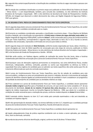 b) a segunda lista conterá especificamente a classificação dos candidatos inscritos às vagas reservadas a pessoas com
deficiência.
10.7 A relação dos candidatos classificados na primeira etapa será publicada no Diário Oficial dos Poderes do Estado
– Minas Gerais – e será disponibilizada, também, para consulta dos candidatos, no sítio eletrônico do Instituto
Brasileiro de Formação e Capacitação - IBFC e sítio eletrônico da Secretaria de Estado de Planejamento e GestãoSEPLAG, em listagem que observará a ordem decrescente das notas, por Região Integrada de Segurança Pública RISP e por gênero.
11. DA SEGUNDA ETAPA: PROVA DE CONDICIONAMENTO FÍSICO POR TESTES ESPECÍFICOS.
11.1 A segunda etapa deste concurso constará de Prova de Condicionamento Físico por Testes Específicos, de caráter
eliminatório, sendo o candidato considerado apto ou inapto.
11.2 Somente os candidatos considerados aprovados e classificados na primeira etapa – Prova Objetiva de Múltipla
Escolha e Redação, até a classificação correspondente a 3 (três) vezes o número de vagas ofertadas neste edital, por
Região Integrada de Segurança Pública/RISP, conforme Anexo I, serão convocados para a prova de Condicionamento
Físico por Testes Específicos, correspondente à segunda etapa, observado os itens 10.2 e 10.3, ficando os demais
candidatos não convocados, reprovados e eliminados do concurso para todos os efeitos.
11.3 A segunda etapa será realizada em Belo Horizonte, conforme escalas organizadas por locais, datas e horários, a
serem divulgadas por meio de Edital específico de convocação para esta etapa do concurso, publicado no Diário
Oficial dos Poderes do Estado – Minas Gerais e no sítio eletrônico do Instituto Brasileiro de Formação e Capacitação –
IBFC e da Secretaria de Estado de Planejamento e Gestão - SEPLAG.
11.4 Não serão aceitos, em hipótese alguma, pedidos de realização dos testes fora dos locais, datas e horários
estabelecidos pelo Edital de convocação para a prova de Condicionamento Físico por Testes Específicos.
11.5 Quaisquer casos de alterações orgânicas permanentes ou temporárias, tais como deficiências físicas, estados
menstruais, indisposições, câimbras, contusões, gravidez ou outros que impossibilite ou diminua ou limite a
capacidade física e/ou orgânica do candidato para se submeter aos testes específicos não serão aceitos para fins de
tratamento diferenciado por parte da comissão examinadora.
11.6 A prova de Condicionamento Físico por Testes Específicos, para fins de seleção de candidatos para este
concurso público, configura-se como um procedimento que recorre a métodos, técnicas e instrumentos de avaliação
capazes de identificar aspectos ligados ao condicionamento físico do candidato e visam a estabelecer um prognóstico
da qualidade do desempenho do candidato para as atividades relativas ao cargo.
11.7 Para submeter-se à prova de Condicionamento Físico por Testes Específicos, o candidato deverá apresentar
atestado médico original específico para a finalidade do concurso, em que conste seu nome completo e nº. do seu
documento de identidade, datado de no máximo 15 (quinze) dias antes da prova, em que conste o número do
registro do médico responsável, inscrito no Conselho Regional de Medicina - CRM, que ateste ter o candidato as
condições de saúde necessárias para a realização das provas, conforme modelo disposto no Anexo V deste Edital.
11.8 O atestado médico disposto no item 11.7 será retido pela comissão examinadora e não será devolvido ao
candidato em hipótese alguma.
11.9 A não apresentação do atestado médico, nos termos definidos no item 11.7, impedirá que o candidato participe
da prova de Condicionamento Físico por Testes Específicos, ficando eliminado do concurso.
11.10 Para a prova de Condicionamento Físico por Testes Específicos o candidato deverá apresentar-se:
a) trajado adequadamente (traje de prática esportiva condizente com os testes a serem aplicados, por exemplo,
tênis, short ou bermuda, camiseta).
b) munido de documento oficial de identificação, original, conforme item 8.18 alínea “b”deste Edital.

17

 