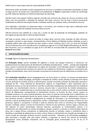 1.4.2 A quarta e sexta etapas serão de responsabilidade da SEDS.
1.5 Somente serão convocados à etapa subsequente do concurso os candidatos considerados classificados ou aptos
na etapa anterior, de acordo com o quantitativo pré-estabelecido no Anexo I, respeitando a ordem de classificação
por RISP, depois de aplicados os critérios de desempate de cada etapa.
1.6 Não haverá sob qualquer hipótese segunda chamada para nenhuma das etapas do concurso constante neste
edital, nem será permitida a realização de qualquer fase deste concurso, fora do local e horário previamente
estabelecido no edital de convocação, ficando o candidato ausente, por qualquer motivo, eliminado do concurso.
1.7 A legislação e alterações em dispositivos legais e normativos, com entrada em vigor após a publicação deste
Edital, não serão objeto de avaliação nas provas deste concurso.
1.8 Este Concurso terá validade de 1 (um) ano, a contar da data da publicação da homologação, podendo ser
prorrogado por igual período a critério da Administração.
1.9 Todas as provas, testes ou exames de todas as etapas deste concurso serão realizadas em Belo Horizonte,
ressalvadas a primeira e sexta etapas, correspondentes à Prova Objetiva de Múltipla Escolha e Redação na qual o
candidato poderá optar pelo município que quer realizar a prova, conforme item 5.1.8 e ao Curso de Formação
Técnico-Profissional que será realizado para os candidatos às vagas da 1ª e 2ª RISP (Região Metropolitana de BH) em
Belo Horizonte e para os candidatos às vagas da 4ª à 18ª RISP no município SEDE das respectivas RISP, conforme
Anexo VI deste Edital.
2.

ESPECIFICAÇÕES DO CARGO

2.1 Cargo: Agente de Segurança Socioeducativo.
2.2 Atribuições Gerais: exercer atividades de vigilância e escolta nos espaços intramuros e extramuros nos
estabelecimentos da Subsecretaria de Atendimento às Medidas Socioeducativas - SUASE –, zelando pela integridade
física, mental e emocional dos adolescentes em regime de internação e semi-liberdade; garantir a integridade do
patrimônio e a segurança dos servidores em exercício nas unidades de atendimento; assegurar o cumprimento das
medidas socioeducativas; atuar como orientador no processo de reinserção social do adolescente em conflito com a
lei.
2.2.1 Atribuições Específicas: intervir pedagogicamente, de forma direta ou indireta, no processo socioeducativos
dos adolescentes, através do diálogo, orientações e mediação de conflitos, sendo utilizada a contenção como último
recurso; participar de reuniões técnicas e administrativas, quando convocado; participar da elaboração, execução e
avaliação do PIA – Plano Individual de Atendimento; registrar as irregularidades e fatos importantes para o
atendimento técnico, no livro de ocorrências, ocorridas na admissão e desligamento dos adolescentes da unidade de
internação, nas movimentações internas e externas, durante todo o cumprimento da medida socioeducativa;
informar o superior imediato dos fatos e ocorrências descritas no item anterior; realizar e controlar a movimentação
interna de adolescentes, acompanhando os atendimentos técnicos, os horários de lazer, cultura, esporte, as
atividades escolares e os cursos profissionalizantes; atuar como um canal de comunicação entre o adolescente e os
diversos setores de atendimento técnico do centro; realizar a identificação e revista no adolescente e vistoria nos
seus pertences durante a admissão e desligamento da unidade de internação e nas movimentações internas e
externas; vistoriar periodicamente os alojamentos; realizar a identificação e revista de visitantes e vistoria em seus
pertences; registrar e acompanhar a entrada e saída de visitantes bem como as ocorrências de irregularidades
durante a visitação; realizar a revista em funcionários e vistoria em seus pertences; vistoriar cargas e veículos que
irão ingressar no centro (alimentação, materiais diversos); acompanhar as movimentações internas e os
atendimentos aos adolescentes em pontos estratégicos; planejar, preparar e executar as movimentações externas
junto com a equipe técnica; acompanhar os adolescentes durante as refeições; realizar a conferência diária e
identificar a quantidade de adolescentes no centro; intervir direta ou indiretamente em situações de emergência no
centro, através de contenção, primeiros socorros, quando necessário, utilizando-se de intervenções pedagógicas
após controlada a situação; zelar pela ordem, disciplina e segurança no interior dos centros de internação;
desempenhar outras atividades compatíveis com as atribuições gerais contempladas no art. 4º da Lei nº
15.302/2004.

2

 