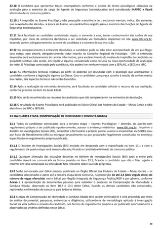 12.10 O candidato que apresentar traços incompatíveis conforme a bateria de testes psicológicos utilizados na
avaliação para o exercício do cargo de Agente de Segurança Socioeducativo será considerado INAPTO e ficará
eliminado deste concurso público.
12.10.1 A inaptidão no Exame Psicológico não pressupõe a existência de transtornos mentais; indica, tão somente,
que o avaliado não atendeu, à época do Exame, aos parâmetros exigidos para o exercício das funções de Agente de
Segurança Socioeducativo.
12.11 Será facultado ao candidato considerado Inapto, e somente a este, tomar conhecimento das razões de sua
inaptidão, por meio de entrevista devolutiva a ser solicitada via formulário disponível no site www.ibfc.org.br,
devendo conter, obrigatoriamente, o nome do candidato e o número de sua inscrição.
12.12 No comparecimento à entrevista devolutiva, o candidato pode ou não estar acompanhado de um psicólogo;
caso esteja, esse deverá, obrigatoriamente, estar inscrito no Conselho Regional de Psicologia - CRP. A entrevista
devolutiva será exclusivamente de caráter informativo, para esclarecimento do motivo da inaptidão do candidato ao
propósito seletivo, não sendo, em hipótese alguma, considerada como recurso ou nova oportunidade de realização
do teste. O Psicólogo contratado pelo candidato, não poderá ter nenhum vinculo com a SEPLAG, a SEDS e o IBFC.
12.13 As informações técnicas relativas ao perfil só poderão ser discutidas com o psicólogo que acompanhar o
candidato, conforme a legislação vigente da Classe. Caso o candidato compareça sozinho à sessão de conhecimento
das razões, tais aspectos técnicos não serão discutidos.
12.14 Após a realização da entrevista devolutiva, será facultado ao candidato solicitar o recurso de sua avaliação,
conforme previsto no item 16 deste Edital.
12.15 Não serão reconhecidos os recursos de candidatos que não comparecerem na entrevista de devolução.
12.16 O resultado do Exame Psicológico será publicado no Diário Oficial dos Poderes do Estado – Minas Gerais e sítio
eletrônico do IBFC e SEPLAG.
13. DA QUARTA ETAPA: COMPROVAÇÃO DE IDONEIDADE E CONDUTA ILIBADA
13.1 Todos os candidatos convocados para a terceira etapa – Exames Psicológicos – deverão, de acordo com
regulamento próprio a ser publicado oportunamente, acessar o endereço eletrônico www.ibfc.org.br , imprimir o
Boletim de Investigações Sociais (BIS), preencher o formulário a próprio punho, assinar e encaminhar via SEDEX e/ou
por Aviso de Recebimento (AR) ou entregue pessoalmente ou por procurador legalmente constituído no endereço
especificado no regulamento próprio publicado.
13.1.1 O Boletim de Investigações Sociais (BIS) enviado em desacordo com o especificado no item 13.1 e com o
regulamento da quarta etapa será desconsiderado, ficando o candidato eliminado do concurso público.
13.1.2 Qualquer alteração das situações descritas no Boletim de Investigações Sociais (BIS) após o envio pelo
candidato deverá ser comunicada na forma prevista no item 13.1, ficando o candidato que não o fizer sujeito a
incorrer em falsa declaração ou omissão de fato relevante sobre sua vida pregressa.
13.2 Serão convocados por Edital próprio, publicado no Órgão Oficial dos Poderes do Estado – Minas Gerais – os
candidatos selecionados e aptos até a terceira etapa deste concurso, na proporção de até 2,5 (dois vírgula cinco) do
número de vagas oferecidas neste Edital, por Região Integrada de Segurança Pública/RISP e por gênero, conforme
Anexo I, à apresentação de documentos pessoais para subsidiar o processo de Comprovação de Idoneidade e
Conduta Ilibada, observado os itens 10.2 e 10.3 deste Edital, ficando os demais candidatos não convocados,
reprovados e eliminados do concurso para todos os efeitos.
13.3 A etapa de Comprovação de Idoneidade e Conduta Ilibada terá caráter eliminatório e será procedida por meio
de análise documental, pesquisas, entrevistas e diligências, utilizando-se de metodologia aplicada à Investigação
Social, na vida pública e privada do candidato, nos termos de regulamento próprio a ser publicado oportunamente e
observados os critérios definidos neste Edital.

20

 