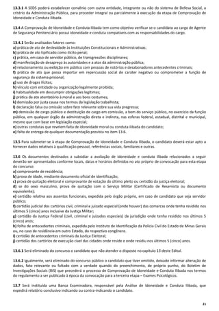 13.3.1 A SEDS poderá estabelecer convênio com outra entidade, integrante ou não do sistema de Defesa Social, a
critério da Administração Pública, para proceder integral ou parcialmente à execução da etapa de Comprovação de
Idoneidade e Conduta Ilibada.
13.4 A Comprovação de Idoneidade e Conduta Ilibada tem como objetivo verificar se o candidato ao cargo de Agente
de Segurança Penitenciário possui idoneidade e conduta compatíveis com as responsabilidades do cargo.
13.4.1 Serão analisados fatores como:
a) prática de ato de deslealdade às Instituições Constitucionais e Administrativas;
b) prática de ato tipificado como ilícito penal;
c) prática, em caso de servidor público, de transgressões disciplinares;
d) manifestação de desapreço às autoridades e a atos da administração pública;
e) relacionamento ou exibição em público com pessoas de notórios e desabonadores antecedentes criminais;
f) prática de ato que possa importar em repercussão social de caráter negativo ou comprometer a função de
segurança do sistema prisional;
g) uso de drogas ilícitas;
h) vínculo com entidade ou organização legalmente proibida;
i) habitualidade em descumprir obrigações legítimas;
j) prática de ato atentatório à moral e aos bons costumes;
k) demissão por justa causa nos termos da legislação trabalhista;
l) declaração falsa ou omissão sobre fato relevante sobre sua vida pregressa;
m) demissão de cargo público e destituição de cargo em comissão, a bem do serviço público, no exercício da função
pública, em qualquer órgão da administração direta e indireta, nas esferas federal, estadual, distrital e municipal,
mesmo que com base em legislação especial;
n) outras condutas que revelem falta de idoneidade moral ou conduta ilibada do candidato;
o) falta de entrega de qualquer documentação prevista no item 13.6.
13.5 Para submeter-se à etapa de Comprovação de Idoneidade e Conduta Ilibada, o candidato deverá estar apto a
fornecer dados relativos à qualificação pessoal, referências sociais, familiares e outras.
13.6 Os documentos destinados a subsidiar a avaliação de idoneidade e conduta ilibada relacionados a seguir
deverão ser apresentados conforme locais, datas e horários definidos no ato próprio de convocação para esta etapa
do concurso:
a) comprovante de residência;
b) prova de idade, mediante documento oficial de identificação;
c) prova de quitação eleitoral e comprovante de votação do último pleito ou certidão da justiça eleitoral;
d) se do sexo masculino, prova de quitação com o Serviço Militar (Certificado de Reservista ou documento
equivalente);
e) certidão relativa aos assentos funcionais, expedida pelo órgão próprio, em caso de candidato que seja servidor
público;
f) certidão judicial dos cartórios civil, criminal e juizado especial (onde houver) das comarcas onde tenha residido nos
últimos 5 (cinco) anos inclusive da Justiça Militar;
g) certidão da Justiça Federal (civil, criminal e juizados especiais) da jurisdição onde tenha residido nos últimos 5
(cinco) anos;
h) folha de antecedentes criminais, expedida pelo Instituto de Identificação da Polícia Civil do Estado de Minas Gerais
ou, no caso de residência em outro Estado, do respectivo congênere.
i) certidão de antecedentes criminais da Justiça Eleitoral;
j) certidão dos cartórios de execução cível das cidades onde reside e onde residiu nos últimos 5 (cinco) anos.
13.6.1 Será eliminado do concurso o candidato que não atender o disposto no capítulo 13 deste Edital.
13.6.2 Igualmente, será eliminado do concurso público o candidato que tiver omitido, deixado informar alteração de
dados, fato relevante ou faltado com a verdade quando do preenchimento, de próprio punho, do Boletim de
Investigações Sociais (BIS) que precederá o processo de Comprovação de Idoneidade e Conduta Ilibada nos termos
do regulamento a ser publicado à época da convocação para a terceira etapa – Exames Psicológicos.
13.7 Será instituída uma Banca Examinadora, responsável pela Análise de Idoneidade e Conduta Ilibada, que
expedirá relatório conclusivo indicando ou contra-indicando o candidato.
21

 