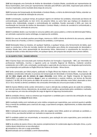 13.8 Será designada uma Comissão de Análise de Idoneidade e Conduta Ilibada, constituída por representantes da
Banca Examinadora, bem como por representantes indicados pela SEPLAG e pela SEDS, responsável pela análise de
recursos impetrados contra resultado desta etapa do concurso.
13.9 O processo de Comprovação de Idoneidade e Conduta Ilibada, a critério da Administração Pública, estender-seá durante todo o período de realização do concurso.
13.10 A constatação, a qualquer tempo, de qualquer registro em desfavor do candidato, relacionado aos fatores de
contraindicação, especificados no item 13.4.1 do presente Edital, ou outro fator que implique em desabono de
conduta e/ou inidoneidade, ensejará a contraindicação do candidato, ficando reservado à SEDS, por meio de
manifestação da Comissão de Análise de Idoneidade e Conduta Ilibada, o direito de considerá-lo contraindicado e,
consequentemente, eliminado do concurso.
13.11 O candidato desde a sua inscrição no concurso público até a posse poderá, a critério da Administração Pública,
ser solicitado a apresentar exame antidrogas, às expensas do candidato.
13.11.1 Em caso de resultado positivo para drogas, reserva-se a SEDS o direito de eliminá-lo do concurso, cabendo
recurso desse ato e ficando, a critério e a expensas do candidato, a contraprova.
13.12 Declarações falsas ou inexatas, em qualquer hipótese, a qualquer tempo, e/ou fornecimento de dados, quer
sejam os constantes na ficha de inscrição, boletim de informações para efeitos de comprovação de idoneidade e
conduta ilibada, bem como apresentação de documentos falsos, determinará o cancelamento da inscrição e a
anulação de todos os fatos dela decorrentes, em qualquer época, sem prejuízo das sanções civis e penais cabíveis.
14. DA QUINTA ETAPA - EXAMES MÉDICOS
14.1 A Quinta Etapa será executada pelo Instituto Brasileiro de Formação e Capacitação - IBFC, por intermédio de
profissionais habilitados, inscritos e regulares junto ao Conselho Regional de Medicina, mediante convênio
estabelecido com o IBFC, sob a orientação, coordenação e supervisão de uma banca a ser designada oportunamente,
cuja composição será publicada no Órgão Oficial dos Poderes do Estado – Minas Gerais.
14.2 Serão convocados por Edital próprio, publicado no Órgão Oficial dos Poderes do Estado – Minas Gerais – os
candidatos considerados indicados no processo de Comprovação de Idoneidade e Conduta Ilibada, na proporção de
até 2,1 (dois vírgula um) do número de vagas oferecidas neste Edital, por Região Integrada de Segurança
Pública/RISP e por gênero, conforme Anexo I, para se submeterem a exames médicos, nos termos do Decreto
Estadual n° 44.209, de 19 de janeiro de 2006 e de acordo com os critérios definidos neste Edital, observado os itens
10.2 e 10.3, ficando os demais candidatos não convocados eliminados do concurso para todos os efeitos.
14.3 Os Exames Médicos terão caráter eliminatório e visam à aferição das condições gerais de saúde do candidato,
por meio de exames clínicos, laboratoriais, de acuidade visual e auditiva, apresentados pelos candidatos e realizados
às suas expensas, em vista das atribuições do cargo de Agente de Segurança Socioeducativo.
14.4 As condições clínicas, sinais ou sintomas que incapacitam o candidato para o exercício das atribuições do cargo
são os constantes do Anexo IV deste Edital.
14.5 A avaliação médica será realizada por junta médica composta por especialistas, que concluirá quanto à aptidão
física e mental do candidato para o exercício do cargo, a qual deverá consignar, objetivamente, os dados observados
em ficha médica.
14.6 A realização de exames complementares, além dos exigidos neste Edital, poderá ser solicitado ao candidato, a
critério clínico, que deverão também ser realizados às expensas do candidato.
14.7 O candidato poderá ser encaminhado, se necessário, para avaliação de outro especialista, para conclusão do
exame médico, a critério clínico.
14.8 Se da análise do exame clínico e dos exames complementares for evidenciada alguma alteração clínica, a junta
médica deverá determinar se essa alteração é:
a) compatível ou não com o cargo pretendido;
b) potencializada com as atividades a serem desenvolvidas;
22

 