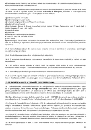 c) capaz de gerar atos inseguros que venham a colocar em risco a segurança do candidato ou de outras pessoas;
d) potencialmente incapacitante a curto prazo.
14.9 O candidato deverá apresentar-se portando documento oficial de identificação constante no item 8.18 alínea
“b” deste Edital e os seguintes exames, datados de no máximo 30 (trinta) dias, realizados às suas expensas em
laboratórios de sua livre escolha, para a realização dos exames médicos:
a) eletrocardiograma, com laudo;
b) eletroencefalograma, com laudo;
c) radiografia simples do tórax em PA e perfil, com laudo;
d) audiometria tonal e vocal;
e) sorologia para Doença de Chagas: Imunuofluorescência Indireta (IFI) para Trypanosoma cruzi (T. cruzi) - (IgG e
IgM), e Elisa para (T. cruzi) - (IgG e IgM);
f) glicemia de jejum;
g) creatinina;
h) hemograma com contagem de plaquetas;
i) gama GT, TGO, TGP, fosfatase alcalina;
j) urina rotina;
k) oftalmológico, com acuidade visual verificada em cada olho, a seis metros, sem e com correção; pressão ocular
sem uso de medicação hipotensora; biomicroscopia; fundoscopia; motricidade ocular e senso cromático pelo teste
de Ishihara.
14.10 No resultado de cada um dos exames deverá constar o número de identidade do candidato e a identificação
do profissional que o realizou.
14.11 O material de exame deverá ser colhido no próprio laboratório.
14.12 O laboratório deverá declarar expressamente no resultado do exame que o material foi colhido em suas
dependências.
14.13 Na inspeção médica poderão, a critério clínico, ser exigidos novos exames e testes complementares
considerados necessários para a conclusão do exame médico, que ocorrerão também às expensas do candidato.
14.14 O candidato considerado inapto no exame médico estará eliminado do concurso.
14.15 Concluída a quinta etapa, será publicada a relação de aprovados e classificados, em lista geral por gênero e em
lista de classificação por RISP e por gênero, para fins de matrícula no Curso de Formação Técnico-Profissional - CFTP.
15. DA SEXTA ETAPA – CURSO DE FORMAÇÃO TÉCNICO-PROFISSIONAL
15.1 Serão convocados para a matrícula no Curso de Formação Técnico-Profissional os candidatos aprovados e aptos
na 5ª (quinta) etapa, até o número de vagas estabelecido neste Edital, por Unidade Socioeducativa/RISP e por
gênero, podendo ser acrescido de um percentual a ser definido pela Administração Pública de acordo com a
necessidade de atendimento das Unidades Socioeducativas, demandadas à época da convocação.
15.2 Cabe à Escola de Formação do Sistema de Defesa Social – EFES/SEDS, diretamente ou mediante convênio, a
execução do Curso de Formação Técnico-Profissional, nos termos do art. 9º, §2º, da Lei Estadual nº. 15.302/2004.
15.3 O Curso de Formação Técnico-Profissional – CFTP, de caráter classificatório e eliminatório, ocorrerá em horário
integral, com dedicação exclusiva e terá duração e grade curricular específica, na qual serão incluídos conteúdos
relativos a noções de Direitos Humanos, Fundamentação Legal e Política de Atendimento Socioeducativo, definidas
em regulamento próprio, a ser editado na época de convocação para esta etapa do concurso.
15.4 O Curso de Formação Técnico-Profissional – CFTP poderá ser ministrado por turmas, em diferentes momentos e
em localidades distintas, a critério da Escola de Formação do Sistema de Defesa Social-EFES/SEDS, considerando o
interesse público e a conveniência administrativa e observando-se o disposto nos itens 15.1. e 15.3 deste Edital.
15.5 A convocação disposta no item 15.1 será feita mediante editais próprios de convocação para esta etapa do
concurso.
23

 