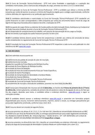 15.6 O Curso de Formação Técnico-Profissional - CFTP terá como finalidade a capacitação e a avaliação dos
candidatos matriculados, para o exercício das atribuições do cargo, previstas nos itens 2.2 e 2.2.1 deste Edital.
15.7 Será aprovado no Curso de Formação Técnico-Profissional - CFTP o candidato que obtiver o mínimo de 60%
(sessenta por cento) de pontos na prova e o mínimo de frequência exigida para o estágio supervisionado, conforme
critérios definidos em regulamento a ser publicado oportunamente.
15.8 Os candidatos selecionados e matriculados no Curso de Formação Técnico-Profissional -CFTP receberão um
auxílio financeiro no valor correspondente a 50% (cinquenta por cento) do vencimento básico inicial do cargo de
Agente de Segurança Socioeducativo à época e durante a realização do CFTP.
15.9 O ocupante de cargo efetivo ou detentor de função pública da Administração Direta, Autárquica ou Fundacional
do Poder Executivo Estadual, durante o Curso de Formação Técnico-Profissional-CFTP:
a) será dispensado do comparecimento ao trabalho, sem prejuízo da remuneração de seu cargo ou função;
b) não terá direito à percepção do auxílio financeiro previsto no item 15.8.
15.10 O candidato bolsista deverá assinar termo de compromisso e atender aos critérios de concessão de bolsaauxílio estabelecidos no regulamento do Curso de Formação Técnico-Profissional-CFTP.
15.11 O resultado do Curso de Formação Técnico-Profissional-CFTP respectivo a cada turma será publicado no sítio
eletrônico do IBFC www.ibfc.org.br.
16. DOS RECURSOS
16.1 Será admitido recurso quanto ao:
a) indeferimento do pedido de isenção do valor de inscrição;
b) indeferimento da inscrição;
c) gabarito e questão da Prova Objetiva de Múltipla Escolha;
d) resultado da Prova Objetiva de Múltipla Escolha;
e) resultado da Prova de Redação;
f) resultado da Prova de Condicionamento Físico por Testes Específicos;
g) resultado do Exame Psicológico;
h) resultado da Comprovação de Idoneidade e Conduta Ilibada;
i) resultado dos Exames Médicos;
j) gabarito de Provas do Curso de Formação Técnico-Profissional;
k) resultado do Curso de Formação Técnico-Profissional.
l) cancelamento de inscrição e exclusão de candidatos, previstos nos itens 5.1.2, 5.1.4 e 13.1
16.2 O prazo para interposição dos recursos será de 2 (dois) dias, no horário das 9 horas do primeiro dia às 17 horas
do último dia, ininterruptamente, contados do primeiro dia útil posterior à data de divulgação do ato ou do fato que
lhe deu origem, devendo, para tanto, o candidato utilizar o endereço eletrônico www.ibfc.org.br e seguir as
instruções contidas.
16.3 O candidato deverá acessar o endereço eletrônico www.ibfc.org.br e preencher em formulário próprio
disponibilizado para recurso, transmitir eletronicamente, imprimir, assinar e enviar, ou entregar pessoalmente por
procurador legalmente constituído, conforme trata o item 16.4.
16.4 O recurso deverá ser enviado da seguinte forma:
a) recursos previstos nas alíneas A, B, C, D, E, F, G e I do item 16.1, deverão ser encaminhados diretamente ao IBFC
via SEDEX e/ou por Aviso de Recebimento (AR), ou entregue pessoalmente por procurador legalmente constituído,
Rua Waldomiro Gabriel de Mello, 86 - Chácara Agrindus - Taboão da Serra – SP – CEP: 06763-020, com o título de
RECURSO - AGENTE DE SEGURANÇA SOCIOEDUCATIVO (especificar a etapa).
b) recursos previstos na alínea H do item 16.1, deverão ser encaminhados ao endereço informado no regulamento
próprio da etapa de Comprovação de Idoneidade e Conduta Ilibada em conformidade com o item 13.1.

24

 