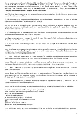 c) recursos previstos nas alíneas J e K do item 16.1, deverão ser encaminhados diretamente à Escola de Formação da
Secretaria de Estado de Defesa Social EFES/SEDS, via SEDEX e/ou por Aviso de Recebimento (AR), ou entregue
pessoalmente por procurador legalmente constituído na Rua Rio de Janeiro, Nº 471, 15º andar, Centro – Belo
Horizonte - CEP 30160-040, com o título de RECURSO - AGENTE DE SEGURANÇA SOCIOEDUCATIVO (gabarito de
Provas ou Resultado do Curso de Formação Técnico-Profissional).
16.5 Admitir-se-á um único recurso, para cada candidato, relativamente ao item 16.1, devidamente fundamentado,
não sendo aceito recurso coletivo.
16.6 A comprovação do encaminhamento tempestivo do recurso será feita mediante data de envio ou entrega,
sendo rejeitado liminarmente recurso enviado fora do prazo.
16.7 Se, por força de decisão favorável a impugnações, houver modificação do gabarito divulgado antes dos
recursos, as provas serão corrigidas de acordo com o gabarito definitivo, não se admitindo recurso dessa modificação
decorrente das impugnações.
16.8 Quanto ao gabarito, o candidato que se sentir prejudicado deverá apresentar individualmente o seu recurso,
devidamente fundamentado e com citação da bibliografia.
16.9 O ponto correspondente à anulação de questão da Prova Objetiva de Múltipla Escolha, em razão do julgamento
de recurso será atribuído a todos os candidatos.
16.10 Quando resultar alteração do gabarito, a resposta correta será corrigida de acordo com o gabarito oficial
definitivo.
16.11 Caso haja procedência de recurso interposto, poderá eventualmente alterar a classificação inicial obtida pelo
candidato para uma classificação superior ou inferior ou ainda poderá ocorrer à desclassificação do candidato que
não obtiver nota mínima exigida para aprovação.
16.12 Após a publicação do resultado do Exame Psicológico, o candidato poderá comparecer dentro do período
previsto para a entrevista de devolução, junto ao Instituto Brasileiro de Formação e Capacitação – IBFC.
16.12.1 Não será permitida a retirada do material de teste do seu local de arquivamento, nem mesmo a sua
reprodução. O acesso ao material só poderá ocorrer no dia, hora e local previamente agendado.
16.12.2 Após a entrevista de devolução, não concordando com a exposição dos motivos da inaptidão, o candidato
poderá interpor recurso.
16.12.3 Caso o candidato interponha recurso contra o resultado do Exame Psicológico, este deverá ser julgado pela
banca examinadora, a ser designada, sendo a interposição de recurso, somente cabível após a entrevista de
devolução, conforme prazo definido neste Edital.
16.12.4 No prazo do recurso, o candidato encaminhará ao Instituto Brasileiro de Formação e Capacitação - IBFC as
razões que justifiquem o seu pedido de recurso.
16.12.5 Não serão reconhecidos os recursos de candidatos que não comparecerem na entrevista de devolução.
16.13 Não serão apreciados os Recursos que forem apresentados:
a) Em desacordo com as especificações contidas neste capítulo;
b) Fora do prazo estabelecido;
c) Fora da etapa estabelecida;
d) Sem fundamentação lógica e consistente;
e) Com argumentação idêntica a outros recursos;
f) Contra terceiros;
g) Recurso interposto em coletivo;
h) Cujo teor desrespeite a banca examinadora.
16.14 Em hipótese alguma será aceito revisão de recurso, recurso do recurso ou recurso de gabarito final definitivo.
25

 