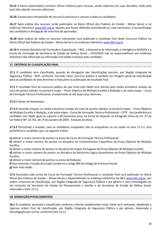 16.15 A banca examinadora constitui última instância para recurso, sendo soberana em suas decisões, razão pela
qual não caberão recursos adicionais.
16.16 O prazo para interposição de recurso é preclusivo e comum a todos os candidatos.
16.17 Após análise dos recursos serão publicados no Diário Oficial dos Poderes do Estado – Minas Gerais e no
endereço eletrônico www.ibfc.org.br aqueles que forem deferidos procedendo-se, caso necessário, à reclassificação
dos candidatos e divulgação de nova lista de aprovados.
16.18 Após análise de todos os recursos interpostos será publicado o resultado final deste Concurso Público no
Diário Oficial dos Poderes do Estado – Minas Gerais e no endereço eletrônico www.ibfc.org.br
16.19 O Instituto Brasileiro de Formação e Capacitação – IBFC, a Assessoria de Informação e Inteligência-AII/SEDS e a
Escola de Formação da Secretaria de Estado de Defesa Social – EFES/SEDS não se responsabilizam por endereço
eletrônico não informado ou informado com dados errôneos pelo candidato.
17. CRITÉRIOS DE CLASSIFICAÇÃO FINAL
17.1 O candidato será classificado, quando da divulgação das classificações parciais, por Região Integrada de
Segurança Pública - RISP, conforme inscrição neste concurso público e também em listagem geral de classificação
para os candidatos do sexo feminino e masculino na publicação do resultado final.
17.2 O resultado final do concurso público de que trata este Edital será aferido pela média aritmética simples do
total de pontos obtidos na primeira etapa – Prova Objetiva de Múltipla Escolha e Redação e da sexta etapa – Curso
de Formação Técnico-Profissional, considerando-se até duas casas decimais.
17.3 Critérios de Desempate:
17.3.1 Havendo empate na média aritmética simples do total de pontos obtidos na primeira etapa – Prova Objetiva
de Múltipla Escolha e Redação, e da sexta etapa – Curso de Formação Técnico-Profissional – CFTP - terá preferência o
candidato com idade igual ou superior a 60 (sessenta) anos, na forma do disposto no Parágrafo Único do art. 27 da
Lei Federal Nº. 10.741, de 1º de outubro de 2003 - Estatuto do Idoso.
17.3.2 Persistindo o empate, caso os candidatos empatados não se enquadrem na Lei citada no item 17.3.1, terá
preferência o candidato que, na seguinte ordem:
a) obtiver o maior número de pontos na prova do Curso de Formação Técnico-Profissional;
b) obtiver o maior número de pontos na disciplina de Conhecimentos Específicos da Prova Objetiva de Múltipla
Escolha;
c) obtiver o maior número de pontos na disciplina de Língua Portuguesa da Prova Objetiva de Múltipla Escolha;
d) obtiver o maior número de pontos na disciplina de Raciocínio Lógico-Quantitativo da Prova Objetiva de Múltipla
Escolha;
e) obtiver o maior número de pontos na prova de Redação;
f) tiver exercido a função de jurado (conforme o artigo 440 do Código de Processo Penal);
g) tiver mais idade.
17.4 Concluída cada turma do Curso de Formação Técnico-Profissional, o resultado final será publicado no Diário
Oficial dos Poderes do Estado – Minas Gerais e disponibilizado no endereço eletrônico do IBFC www.ibfc.org.br, por
ordem crescente de classificação, por Região Integrada de Segurança Pública e por gênero e será homologado em
ato conjunto da Secretaria de Estado de Planejamento e Gestão e da Secretaria de Estado de Defesa Social,
observado o item 15.11.
18. NOMEAÇÃO/POSSE/EXERCÍCIO
18.1 O candidato aprovado e classificado conforme critérios estabelecidos neste Edital será nomeado, obedecida a
rigorosa ordem final de classificação, por Região Integrada de Segurança Pública e por gênero, observada a
homologação por turma, conforme item 15.11.

26

 