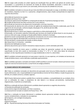 18.2 Os cargos serão providos em ordem rigorosa de classificação final, por RISP e por gênero de acordo com a
necessidade e a conveniência da Secretaria de Estado de Defesa Social/SEDS, observado o número de vagas
oferecidas neste Edital ou que vierem a ser autorizadas, dentro do prazo de validade do concurso.
18.3 O candidato nomeado no concurso de que trata este Edital será empossado no cargo, se atendidos os requisitos
de investidura, dispostos no item 4.1 e apresentar, obrigatoriamente, cópia simples acompanhada do original dos
seguintes documentos:
a) Certidão de Casamento (se casado);
b) Cadastro de Pessoa Física – CPF;
c) Cartão de cadastramento PIS/PASEP ou comprovante da data do 1º (primeiro) emprego (se tiver);
d) Certidão de Nascimento dos filhos menores de 21 anos solteiros;
e) Certificado de reservista ou de dispensa de incorporação, se do sexo masculino;
f) Comprovante de abertura de conta corrente em agência de estabelecimento bancário credenciado, para fins de
pagamento de remuneração, conforme dispõe a Resolução nº 31, de 04 de abril de 1998;
g) Comprovante de Residência;
h) Declaração de bens e valores que integram o patrimônio ou última declaração de IR;
i) Declaração, em formulário específico (oferecido pela Secretaria de Estado de Defesa Social no ato da posse), se
exerce ou não outro cargo, emprego ou função pública federal, estadual e municipal;
j) Histórico escolar acompanhado do certificado de conclusão de curso em ensino médio autenticado em cartório;
k) Documento legal de identidade (RG) reconhecido em território nacional;
l) Título de Eleitor e comprovante de votação na última eleição;
m) 2 (duas) fotos 3 x 4 (recentes – coloridas);
n) Carteira de Habilitação (se tiver);
o) Outros documentos que se fizerem necessários à época da posse, a serem solicitados pela SEDS.
18.4 Estará impedido de tomar posse o candidato que deixar de apresentar qualquer um dos documentos
especificados no item 18.3, exceto os mencionados na alínea "c" e “d” e “n”, bem como deixar de comprovar
qualquer um dos requisitos para investidura no cargo estabelecidas no item 4.1, deste Edital.
18.5 O candidato nomeado apresentar-se-á para posse e exercício, às suas expensas, em Unidades da Secretaria de
Estado de Defesa Social, a serem definidas e publicadas oportunamente.
18.6 O candidato aprovado e nomeado será lotado na RISP escolhida no ato de inscrição e deverá permanecer nessa
região em exercício funcional durante o cumprimento do estágio probatório.
19. EXAMES MÉDICOS PRÉ-ADMISSIONAIS
19.1 Todos os candidatos nomeados em decorrência de aprovação neste Concurso Público deverão se submeter a
Exame Admissional, sob a responsabilidade da Superintendência Central de Perícia Médica e Saúde Ocupacional da
SEPLAG, em unidade central ou unidades regionais.
19.2 O Exame Admissional avaliará a aptidão física e mental do candidato, a compatibilidade de sua condição clínica
com as atribuições do cargo, o prognóstico de vida laboral e as doenças pré-existentes, eventualmente
diagnosticadas, incipientes ou compensadas.
19.3 Para a realização do Exame Admissional o candidato deverá apresentar os seguintes documentos:
a) fotocópia da publicação da nomeação;
b) documento original de identidade, com foto e assinatura;
c) comprovante de inscrição no Cadastro de Pessoa Física – CPF.
19.4 Para a realização do Exame Admissional o candidato deverá apresentar também resultado dos seguintes
exames complementares, realizados às suas expensas:
a) hemograma, com contagem de plaquetas;
b) urina rotina;
c) glicemia de jejum;
d) TSH - Thyroid Stimulanting Hormone (Hormônio Estimulador da Tireóide);

27

 