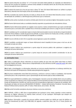 19.5 Os exames descritos nas alíneas “a” a “d” do item 19.4 deste Edital poderão ser realizados em laboratórios e
clínicas de livre escolha do candidato e somente terão validade se realizados dentro de 30 (trinta) dias anteriores à
data de marcação do Exame Admissional.
19.6 O material de exame de urina de que trata a alínea “b” item 19.4 deste Edital deverá ser colhido no próprio
laboratório, devendo esta informação constar do resultado do exame.
19.7 Nos resultados dos exames descritos em todas as alíneas do item 19.4 deste Edital deverão constar o número
de identidade do candidato e a identificação dos profissionais que os realizaram.
19.8 Não serão aceitos resultados de exames emitidos pela Internet sem assinatura digital, fotocopiados ou por fax.
19.9 No Exame Admissional todos os candidatos deverão responder ao questionário de antecedentes clínicos.
19.10 No Exame Admissional poderão ser exigidos novos exames e testes complementares que sejam considerados
necessários para a conclusão sobre a aptidão física e mental do candidato para exercer o cargo em que foi nomeado.
19.11 O candidato que for considerado inapto no Exame Admissional poderá recorrer da decisão ao Superintendente
Central de Perícia Médica e Saúde Ocupacional da SEPLAG, no prazo máximo de 10 (dez) dias corridos, contados da
data em que se der ciência do resultado da inaptidão ao candidato.
19.12 O recurso referido no item 19.11 suspende o prazo legal para a posse do candidato.
19.13 O candidato considerado inapto no Exame Admissional estará impedido de tomar posse e terá seu ato de
nomeação tornado sem efeito.
19.14 Os exames médicos que caracterizam a quinta etapa do concurso público não substituem a exigência da
realização do Exame Admissional.
19.15 Os exames médicos que caracterizam a quinta etapa do concurso serão também considerados no ato da
realização do Exame Admissional.
20. DISPOSIÇÕES FINAIS
20.1 Todas as publicações oficiais referentes ao concurso público de que trata este Edital serão feitas no Diário
Oficial dos Poderes do Estado - Minas Gerais e disponibilizadas no sítio eletrônico do IBFC www.ibfc.org.br até a data
de homologação do concurso.
20.1.1 Após a homologação, as informações referentes ao concurso estarão disponíveis no endereço eletrônico da
Secretaria de Estado de Planejamento e Gestão www.planejamento.mg.gov.br.
20.2 Os prazos estabelecidos neste Edital são preclusivos, contínuos e comuns a todos os candidatos, não havendo
justificativa para o não cumprimento e para a apresentação de documentos após as datas estabelecidas.
20.3 É de responsabilidade do candidato, após a homologação e durante o prazo de validade deste concurso público,
manter atualizado seu endereço junto à Superintendência Central de Políticas de Recursos Humanos da Secretaria de
Estado de Planejamento e Gestão, por meio do envio de correspondência registrada, às expensas do candidato, Ref.:
Atualização de Dados do Concurso SEPLAG/SEDS Nº 09/2013 – Cidade Administrativa Presidente Tancredo Neves,
Rodovia Prefeito Américo Gianetti, S/Nº, 2º andar, Prédio Gerais, Serra Verde - BH / MG.
20.4 Não serão fornecidos exemplares de provas relativas a concursos anteriores.
20.5 A SEPLAG, a SEDS e o IBFC não se responsabilizam por quaisquer cursos, textos, apostilas e outros materiais
impressos ou digitais referentes às matérias deste concurso, ou por quaisquer informações que estejam em
desacordo com o disposto neste Edital.
20.6 Qualquer informação a respeito do concurso público somente poderá ser obtida por meio do telefone na
central de atendimento do IBFC, (11) 4788-1430, de segunda a sexta-feira úteis, das 9 às 17 horas (horário de
Brasília).
28

 