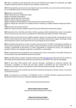 20.7 Após a realização de cada etapa deste concurso será elaborada nova listagem de classificação, por Região
Integrada de Segurança Pública e por gênero, dos candidatos remanescentes.
20.7.1 Na aplicação dos percentuais de convocação de que trata este Edital, em caso de número decimal, observarse-á o arredondamento para o número inteiro subsequente.
20.8 Integram o presente Edital:
ANEXO I: Quantitativo de candidatos por etapa.
ANEXO II: Conteúdos Programáticos.
ANEXO III: Especificações dos Testes Físicos.
ANEXO IV: Fatores e doenças incapacitantes.
ANEXO V: Modelo de Atestado Médico para fins das provas de condicionamento físico.
ANEXO VI: Relação dos municípios com Unidades Prisionais instaladas, por Região Integrada de Segurança Pública RISP.
ANEXO VII: Posto de Inscrição Presencial.
ANEXO VIII: Requerimento de Condições Especiais (Pessoa Com Deficiência) e Atendimento Especial
20.9 Incorporar-se-ão a este Edital, para todos os efeitos, quaisquer editais complementares, avisos e convocações,
relativos a este Concurso, que vierem a ser publicados no Diário Oficial dos Poderes do Estado - Minas Gerais.
20.10 Correrão por conta exclusiva do candidato quaisquer despesas com documentação, interposição de recurso,
material, exames laboratoriais, laudos médicos ou técnicos, atestados, deslocamentos, viagem, alimentação, estada,
apresentação para a posse e outras decorrentes de sua participação no Concurso Público.
20.11 A qualquer tempo poder-se-á anular a inscrição, prova e/ou tornar sem efeito a nomeação do candidato, em
todos os atos relacionados a este concurso público, quando constatada a omissão ou declaração falsa de dados ou
condições, irregularidade de documentos, ou ainda, irregularidade na realização das provas, com finalidade de
prejudicar direito ou criar obrigação, assegurado o contraditório e a ampla defesa.
20.12 O acompanhamento das publicações, atos complementares, avisos, comunicados e convocações referentes ao
concurso público é de responsabilidade exclusiva do candidato.
20.13 O candidato deverá consultar o endereço eletrônico do IBFC www.ibfc.org.br frequentemente para verificar as
informações que lhe são pertinentes referentes à execução do concurso público, até a data de homologação.
20.14 Os itens deste Edital poderão sofrer eventuais alterações, atualizações ou acréscimos enquanto não
consumada a providência ou evento que lhes disser respeito, circunstância que será comunicada em ato
complementar ao Edital ou aviso a ser publicado no Diário Oficial dos Poderes do Estado – Minas Gerais.
20.15 Os casos omissos serão resolvidos pelo Secretário de Estado de Planejamento e Gestão, ouvida, se necessário,
a Comissão do Concurso.
20.16. Em atendimento à Lei Estadual n.º 19.420/2011, art.4º, III, a SEPLAG procederá à guarda permanente de
documentos relativos ao concurso, observada a legislação estadual específica.

Belo Horizonte, 06 de dezembro de 2013.

RENATA MARIA PAES DE VILHENA
Secretária de Estado de Planejamento e Gestão

ROMULO DE CARVALHO FERRAZ
Secretário de Estado de Defesa Social

29

 