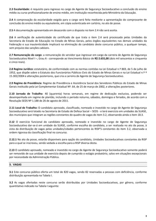 2.3 Escolaridade: é requisito para ingresso no cargo de Agente de Segurança Socioeducativo a conclusão do ensino
médio ou curso profissionalizante de ensino médio, em instituição reconhecida pelo Ministério da Educação.
2.4 A comprovação da escolaridade exigida para o cargo será feita mediante a apresentação do comprovante de
conclusão do ensino médio ou equivalente, em cópia autenticada em cartório, no ato de posse.
2.5 A documentação apresentada em desacordo com o disposto no item 2.4 não será aceita.
2.6 A verificação de autenticidade do certificado de que trata o item 2.4 será processada pelas Unidades da
Secretaria de Estado de Educação no Estado de Minas Gerais, pelos órgãos equivalentes nas demais unidades da
Federação e sua inautenticidade implicará na eliminação do candidato deste concurso público, a qualquer tempo,
sem prejuízo das sanções cabíveis.
2.7 Remuneração do cargo: a remuneração do servidor que ingressar em cargo da carreira de Agente de Segurança
Socioeducativo Nível I –, Grau A - corresponde ao Vencimento Básico de R$ 2.655,00 (dois mil seiscentos e cinquenta
e cinco reais).
2.8 Regime Jurídico: estatutário, de conformidade com as normas contidas na Lei Estadual n.º 869, de 5 de julho de
1952, que dispõe sobre o Estatuto dos Funcionários Públicos Civis do Estado de Minas Gerais e na Lei Estadual n.º º
15.302/2004 e alterações posteriores, que cria a carreira de Agente de Segurança Socioeducativo.
2.9 Regime de Previdência: Regime de Previdência e Assistência Social dos Servidores Públicos do Estado de Minas
Gerais instituído pela Lei Complementar Estadual Nº. 64, de 25 de março de 2002, e alterações posteriores.
2.10 Jornada de Trabalho: 40 (quarenta) horas semanais, em regime de dedicação exclusiva, podendo ser
desempenhada em regime de plantão, incluindo o período noturno, sábados, domingos e feriados, de acordo com a
Resolução SEDS Nº 1.188 de 26 de agosto de 2011.
2.11 Local de Trabalho: O candidato aprovado, classificado, nomeado e investido no cargo de Agente de Segurança
Socioeducativo será lotado na Secretaria de Estado de Defesa Social – SEDS - e terá exercício em unidades da SUASE,
dos municípios que integram as regiões constantes do quadro de vagas do item 3.2, observando ainda o item 18.3.
2.12 O exercício funcional do candidato aprovado, nomeado e investido no cargo de Agente de Segurança
Socioeducativo dar-se-á em unidade da SUASE, conforme escolha do candidato, a ser realizada no ato da posse, à
vista da distribuição de vagas pelas unidades/cidades pertencentes às RISP’S constantes do item 3.2, observada a
ordem rigorosa da classificação final no concurso.
2.12.1 No ato da posse, estarão disponíveis para opção do candidato, Unidades Socioeducativas constantes da RISP
para a qual se inscreveu, sendo vedada a escolha para a RISP diversa desta.
2.13 O candidato aprovado, nomeado e investido no cargo de Agente de Segurança Socioeducativo somente poderá
ser removido de sua unidade de exercício depois de cumprido o estágio probatório, salvo em situações excepcionais
por necessidade da Administração Pública.
3. VAGAS
3.1 Este concurso público oferta um total de 820 vagas, sendo 82 reservadas a pessoas com deficiência, conforme
distribuição apresentada na Tabela I.
3.2 As vagas ofertadas neste concurso serão distribuídas por Unidades Socioeducativas, por gênero, conforme
quantitativo indicado na Tabela I seguinte:

3

 