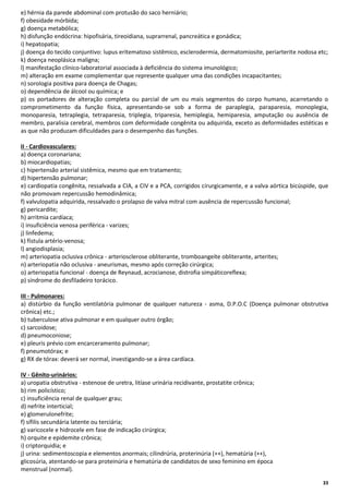 e) hérnia da parede abdominal com protusão do saco herniário;
f) obesidade mórbida;
g) doença metabólica;
h) disfunção endócrina: hipofisária, tireoidiana, suprarrenal, pancreática e gonádica;
i) hepatopatia;
j) doença do tecido conjuntivo: lupus eritematoso sistêmico, esclerodermia, dermatomiosite, periarterite nodosa etc;
k) doença neoplásica maligna;
l) manifestação clínico-laboratorial associada à deficiência do sistema imunológico;
m) alteração em exame complementar que represente qualquer uma das condições incapacitantes;
n) sorologia positiva para doença de Chagas;
o) dependência de álcool ou química; e
p) os portadores de alteração completa ou parcial de um ou mais segmentos do corpo humano, acarretando o
comprometimento da função física, apresentando-se sob a forma de paraplegia, paraparesia, monoplegia,
monoparesia, tetraplegia, tetraparesia, triplegia, triparesia, hemiplegia, hemiparesia, amputação ou ausência de
membro, paralisia cerebral, membros com deformidade congênita ou adquirida, exceto as deformidades estéticas e
as que não produzam dificuldades para o desempenho das funções.
II - Cardiovasculares:
a) doença coronariana;
b) miocardiopatias;
c) hipertensão arterial sistêmica, mesmo que em tratamento;
d) hipertensão pulmonar;
e) cardiopatia congênita, ressalvada a CIA, a CIV e a PCA, corrigidos cirurgicamente, e a valva aórtica bicúspide, que
não promovam repercussão hemodinâmica;
f) valvulopatia adquirida, ressalvado o prolapso de valva mitral com ausência de repercussão funcional;
g) pericardite;
h) arritmia cardíaca;
i) insuficiência venosa periférica - varizes;
j) linfedema;
k) fístula artério-venosa;
l) angiodisplasia;
m) arteriopatia oclusiva crônica - arteriosclerose obliterante, tromboangeíte obliterante, arterites;
n) arteriopatia não oclusiva - aneurismas, mesmo após correção cirúrgica;
o) arteriopatia funcional - doença de Reynaud, acrocianose, distrofia simpáticoreflexa;
p) síndrome do desfiladeiro torácico.
III - Pulmonares:
a) distúrbio da função ventilatória pulmonar de qualquer natureza - asma, D.P.O.C (Doença pulmonar obstrutiva
crônica) etc.;
b) tuberculose ativa pulmonar e em qualquer outro órgão;
c) sarcoidose;
d) pneumoconiose;
e) pleuris prévio com encarceramento pulmonar;
f) pneumotórax; e
g) RX de tórax: deverá ser normal, investigando-se a área cardíaca.
IV - Gênito-urinários:
a) uropatia obstrutiva - estenose de uretra, litíase urinária recidivante, prostatite crônica;
b) rim policístico;
c) insuficiência renal de qualquer grau;
d) nefrite interticial;
e) glomerulonefrite;
f) sífilis secundária latente ou terciária;
g) varicocele e hidrocele em fase de indicação cirúrgica;
h) orquite e epidemite crônica;
i) criptorquidia; e
j) urina: sedimentoscopia e elementos anormais; cilindrúria, proterinúria (++), hematúria (++),
glicosúria, atentando-se para proteinúria e hematúria de candidatos de sexo feminino em época
menstrual (normal).
33

 