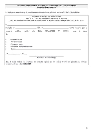 ANEXO VIII- REQUERIMENTO DE CONDIÇÕES ESPECIAIS (PESSOA COM DEFICIÊNCIA)
E ATENDIMENTO ESPECIAL
I – Modelo de requerimento de condições especiais, conforme solicitado nos itens 5.7.8 e 7.2 deste Edital.
GOVERNO DO ESTADO DE MINAS GERAIS
EDITAL DE CONCURSO PÚBLICO SEPLAG/SEDS nº 09/2013
CONCURSO PÚBLICO PARA PROVIMENTO DE CARGOS DE AGENTE DE SEGURANÇA SOCIOEDUCATIVO (SEDS)
Eu,____________________________________________________________________________________________,
Inscrição nº ________________________, CPF. nº_____________________________, venho requerer para o
concurso

público

regido

pelo

Edital

SEPLAG/SEDS

Nº

09/2013

para

o

cargo

de:____________________________________________________________________________________________.
(
(
(
(
(

) – Prova em Braile
) – Prova Ampliada
) – Prova com Ledor
) – Prova com Interprete de Libras
) - Outros:____________________________________________________________________________

Em ______/_______ / 20____.
________________________________________
Assinatura do candidato (a)
Obs.: O laudo médico e a solicitação de condição especial (se for o caso) deverão ser postados ou entregue
pessoalmente até o dia 11/03/2014.

41

 