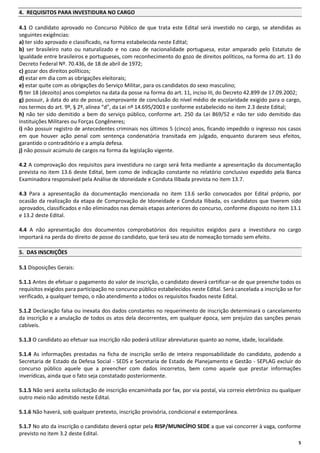 4. REQUISITOS PARA INVESTIDURA NO CARGO
4.1 O candidato aprovado no Concurso Público de que trata este Edital será investido no cargo, se atendidas as
seguintes exigências:
a) ter sido aprovado e classificado, na forma estabelecida neste Edital;
b) ser brasileiro nato ou naturalizado e no caso de nacionalidade portuguesa, estar amparado pelo Estatuto de
Igualdade entre brasileiros e portugueses, com reconhecimento do gozo de direitos políticos, na forma do art. 13 do
Decreto Federal Nº. 70.436, de 18 de abril de 1972;
c) gozar dos direitos políticos;
d) estar em dia com as obrigações eleitorais;
e) estar quite com as obrigações do Serviço Militar, para os candidatos do sexo masculino;
f) ter 18 (dezoito) anos completos na data da posse na forma do art. 11, inciso III, do Decreto 42.899 de 17.09.2002;
g) possuir, à data do ato de posse, comprovante de conclusão do nível médio de escolaridade exigido para o cargo,
nos termos do art. 9º, § 2º, alínea “d”, da Lei nº 14.695/2003 e conforme estabelecido no item 2.3 deste Edital;
h) não ter sido demitido a bem do serviço público, conforme art. 250 da Lei 869/52 e não ter sido demitido das
Instituições Militares ou Forças Congêneres;
i) não possuir registro de antecedentes criminais nos últimos 5 (cinco) anos, ficando impedido o ingresso nos casos
em que houver ação penal com sentença condenatória transitada em julgado, enquanto durarem seus efeitos,
garantido o contraditório e a ampla defesa.
j) não possuir acúmulo de cargos na forma da legislação vigente.
4.2 A comprovação dos requisitos para investidura no cargo será feita mediante a apresentação da documentação
prevista no item 13.6 deste Edital, bem como de indicação constante no relatório conclusivo expedido pela Banca
Examinadora responsável pela Análise de Idoneidade e Conduta Ilibada prevista no item 13.7.
4.3 Para a apresentação da documentação mencionada no item 13.6 serão convocados por Edital próprio, por
ocasião da realização da etapa de Comprovação de Idoneidade e Conduta Ilibada, os candidatos que tiverem sido
aprovados, classificados e não eliminados nas demais etapas anteriores do concurso, conforme disposto no item 13.1
e 13.2 deste Edital.
4.4 A não apresentação dos documentos comprobatórios dos requisitos exigidos para a investidura no cargo
importará na perda do direito de posse do candidato, que terá seu ato de nomeação tornado sem efeito.
5. DAS INSCRIÇÕES
5.1 Disposições Gerais:
5.1.1 Antes de efetuar o pagamento do valor de inscrição, o candidato deverá certificar-se de que preenche todos os
requisitos exigidos para participação no concurso público estabelecidos neste Edital. Será cancelada a inscrição se for
verificado, a qualquer tempo, o não atendimento a todos os requisitos fixados neste Edital.
5.1.2 Declaração falsa ou inexata dos dados constantes no requerimento de inscrição determinará o cancelamento
da inscrição e a anulação de todos os atos dela decorrentes, em qualquer época, sem prejuízo das sanções penais
cabíveis.
5.1.3 O candidato ao efetuar sua inscrição não poderá utilizar abreviaturas quanto ao nome, idade, localidade.
5.1.4 As informações prestadas na ficha de inscrição serão de inteira responsabilidade do candidato, podendo a
Secretaria de Estado da Defesa Social - SEDS e Secretaria de Estado de Planejamento e Gestão - SEPLAG excluir do
concurso público aquele que a preencher com dados incorretos, bem como aquele que prestar informações
inverídicas, ainda que o fato seja constatado posteriormente.
5.1.5 Não será aceita solicitação de inscrição encaminhada por fax, por via postal, via correio eletrônico ou qualquer
outro meio não admitido neste Edital.
5.1.6 Não haverá, sob qualquer pretexto, inscrição provisória, condicional e extemporânea.
5.1.7 No ato da inscrição o candidato deverá optar pela RISP/MUNICÍPIO SEDE a que vai concorrer à vaga, conforme
previsto no item 3.2 deste Edital.
5

 