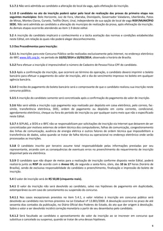 5.1.7.1 Não será admitida ao candidato a alteração do local da vaga, após efetivação da inscrição.
5.1.8 O candidato no ato da inscrição poderá optar pelo local de realização das provas da primeira etapa nos
seguintes municípios: Belo Horizonte, Juiz de Fora, Uberaba, Divinópolis, Governador Valadares, Uberlândia, Patos
de Minas, Montes Claros, Curvelo, Teófilo Otoni, Unaí, independente de sua opção de local de vaga RISP/MUNICÍPIO
SEDE. Não será admitida ao candidato a alteração do município de realização da prova, após efetivação da inscrição.
As demais etapas ocorrerão atendendo ao item 1.9 deste edital.
5.2 A inscrição do candidato implicará o conhecimento e a tácita aceitação das normas e condições estabelecidas
neste Edital, em relação às quais não poderá alegar desconhecimento.
5.3 Dos Procedimentos para Inscrição:
5.3.1 As inscrições para este Concurso Público serão realizadas exclusivamente pela Internet, no endereço eletrônico
do IBFC www.ibfc.org.br, no período de 10/02/2014 a 10/03/2014, observado o horário de Brasília.
5.3.2 Para efetuar a inscrição é imprescindível o número de Cadastro de Pessoa Física-CPF do candidato.
5.3.3 Após a confirmação da inscrição, que ocorrerá ao término da operação, o candidato deverá imprimir o boleto
bancário para efetuar o pagamento do valor de inscrição, até o dia do vencimento impresso no boleto em qualquer
agência bancária.
5.3.4 O recibo do pagamento do boleto bancário será o comprovante de que o candidato realizou sua inscrição neste
concurso público.
5.3.5 A inscrição do candidato somente será concretizada após a confirmação do pagamento do valor de inscrição.
5.3.6 Não será válida a inscrição cujo pagamento seja realizado por depósito em caixa eletrônico, pelo correio, facsímile, transferência eletrônica, DOC, ordem de pagamento ou depósito em conta corrente, condicional,
agendamento eletrônico, cheque ou fora do período de inscrição ou por qualquer outro meio que não o especificado
neste Edital.
5.3.7 A SEPLAG, a SEDS e o IBFC não se responsabilizam por solicitações de inscrição via Internet que deixarem de ser
concretizadas por motivos externos de ordem técnica dos computadores, falhas de comunicação, congestionamento
das linhas de comunicação, ausência de energia elétrica e outros fatores de ordem técnica que impossibilitem a
transferência de dados, salvo quando se tratar de falha técnica ou operacional no endereço eletrônico onde serão
processadas as inscrições.
5.3.8 O candidato inscrito por terceiro assume total responsabilidade pelas informações prestadas por seu
representante, arcando com as consequências de eventuais erros no preenchimento do requerimento de inscrição
disponível pela via eletrônica.
5.3.9 O candidato que não dispor de meios para a realização de inscrição conforme disposto neste Edital, poderá
realizá-la junto as RISP de acordo com o Anexo VII, de segunda a sexta-feira, úteis, das 10 às 17 horas (horário de
Brasília), sendo de exclusiva responsabilidade do candidato o preenchimento, finalização e impressão do boleto de
inscrição.
5.4 O valor de inscrição será de R$ 50,00 (cinquenta reais).
5.4.1 O valor da inscrição não será devolvido ao candidato, salvo nas hipóteses de pagamento em duplicidade,
extemporâneo ou em caso de cancelamento ou suspensão do concurso.
5.4.1.1 Nos casos excepcionais previstos no item 5.4.1, o valor relativo à inscrição em concurso público será
devolvido ao candidato nos termos previstos na Lei Estadual nº 13.801/2000. A devolução ocorrerá no prazo de até
sessenta dias contados da publicação, no Diário Oficial dos Poderes do Estado, do ato que der origem à devolução.
Sobre o valor a ser devolvido incidirá correção monetária a partir de seu desembolso pelo candidato.
5.4.1.2 Será facultado ao candidato o aproveitamento do valor da inscrição ao se inscrever em concurso que
substitua o cancelado ou suspenso, quando se tratar de uma dessas hipóteses.
6

 