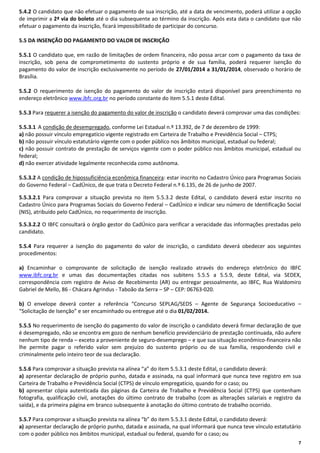 5.4.2 O candidato que não efetuar o pagamento de sua inscrição, até a data de vencimento, poderá utilizar a opção
de imprimir a 2ª via do boleto até o dia subsequente ao término da inscrição. Após esta data o candidato que não
efetuar o pagamento da inscrição, ficará impossibilitado de participar do concurso.
5.5 DA INSENÇÃO DO PAGAMENTO DO VALOR DE INSCRIÇÃO
5.5.1 O candidato que, em razão de limitações de ordem financeira, não possa arcar com o pagamento da taxa de
inscrição, sob pena de comprometimento do sustento próprio e de sua família, poderá requerer isenção do
pagamento do valor de inscrição exclusivamente no período de 27/01/2014 a 31/01/2014, observado o horário de
Brasília.
5.5.2 O requerimento de isenção do pagamento do valor de inscrição estará disponível para preenchimento no
endereço eletrônico www.ibfc.org.br no período constante do item 5.5.1 deste Edital.
5.5.3 Para requerer a isenção do pagamento do valor de inscrição o candidato deverá comprovar uma das condições:
5.5.3.1 A condição de desempregado, conforme Lei Estadual n.º 13.392, de 7 de dezembro de 1999:
a) não possuir vínculo empregatício vigente registrado em Carteira de Trabalho e Previdência Social – CTPS;
b) não possuir vínculo estatutário vigente com o poder público nos âmbitos municipal, estadual ou federal;
c) não possuir contrato de prestação de serviços vigente com o poder público nos âmbitos municipal, estadual ou
federal;
d) não exercer atividade legalmente reconhecida como autônoma.
5.5.3.2 A condição de hipossuficiência econômica financeira: estar inscrito no Cadastro Único para Programas Sociais
do Governo Federal – CadÚnico, de que trata o Decreto Federal n.º 6.135, de 26 de junho de 2007.
5.5.3.2.1 Para comprovar a situação prevista no item 5.5.3.2 deste Edital, o candidato deverá estar inscrito no
Cadastro Único para Programas Sociais do Governo Federal – CadÚnico e indicar seu número de Identificação Social
(NIS), atribuído pelo CadÚnico, no requerimento de inscrição.
5.5.3.2.2 O IBFC consultará o órgão gestor do CadÚnico para verificar a veracidade das informações prestadas pelo
candidato.
5.5.4 Para requerer a isenção do pagamento do valor de inscrição, o candidato deverá obedecer aos seguintes
procedimentos:
a) Encaminhar o comprovante de solicitação de isenção realizado através do endereço eletrônico do IBFC
www.ibfc.org.br e umas das documentações citadas nos subitens 5.5.5 a 5.5.9, deste Edital, via SEDEX,
correspondência com registro de Aviso de Recebimento (AR) ou entregar pessoalmente, ao IBFC, Rua Waldomiro
Gabriel de Mello, 86 - Chácara Agrindus - Taboão da Serra – SP – CEP: 06763-020.
b) O envelope deverá conter a referência “Concurso SEPLAG/SEDS – Agente de Segurança Socioeducativo –
“Solicitação de Isenção” e ser encaminhado ou entregue até o dia 01/02/2014.
5.5.5 No requerimento de isenção do pagamento do valor de inscrição o candidato deverá firmar declaração de que
é desempregado, não se encontra em gozo de nenhum benefício previdenciário de prestação continuada, não aufere
nenhum tipo de renda – exceto a proveniente de seguro-desemprego – e que sua situação econômico-financeira não
lhe permite pagar o referido valor sem prejuízo do sustento próprio ou de sua família, respondendo civil e
criminalmente pelo inteiro teor de sua declaração.
5.5.6 Para comprovar a situação prevista na alínea “a” do item 5.5.3.1 deste Edital, o candidato deverá:
a) apresentar declaração de próprio punho, datada e assinada, na qual informará que nunca teve registro em sua
Carteira de Trabalho e Previdência Social (CTPS) de vínculo empregatício, quando for o caso; ou
b) apresentar cópia autenticada das páginas da Carteira de Trabalho e Previdência Social (CTPS) que contenham
fotografia, qualificação civil, anotações do último contrato de trabalho (com as alterações salariais e registro da
saída), e da primeira página em branco subsequente à anotação do último contrato de trabalho ocorrido.
5.5.7 Para comprovar a situação prevista na alínea “b” do item 5.5.3.1 deste Edital, o candidato deverá:
a) apresentar declaração de próprio punho, datada e assinada, na qual informará que nunca teve vínculo estatutário
com o poder público nos âmbitos municipal, estadual ou federal, quando for o caso; ou
7

 