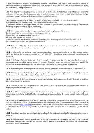 b) apresentar certidão expedida por órgão ou entidade competente, com identificação e assinatura legível da
autoridade emissora do documento, informando o fim do vínculo estatutário, ou a cópia da publicação oficial do ato
que determinou a extinção do vínculo.
5.5.8 Para comprovar a situação prevista na alínea “c” do item 5.5.3.1 deste Edital, o candidato deverá apresentar
declaração de próprio punho, datada e assinada, na qual informará que não possui contrato de prestação de serviços
vigente com o poder público nos âmbitos municipal, estadual ou federal.
5.5.9 Para comprovar a situação prevista na alínea “d” do item 5.5.3.1 deste Edital, o candidato deverá:
a) apresentar certidão em que conste a baixa da atividade autônoma; ou
b) apresentar declaração de próprio punho, datada e assinada, na qual informará não auferir qualquer tipo de renda
(exceto aquela proveniente de seguro desemprego).
5.5.10 Não será concedida isenção do pagamento do valor de inscrição ao candidato que:
a) deixar de efetuar o requerimento de inscrição pela Internet;
b) omitir informações e/ou torná-las inverídicas;
c) fraudar e/ou falsificar documento;
d) pleitear a isenção, sem apresentar cópia autenticada dos documentos previstos no item 5.5 deste Edital;
e) não observar prazos para postagem dos documentos.
5.5.11 Cada candidato deverá encaminhar individualmente sua documentação, sendo vedado o envio de
documentos de mais de um candidato no mesmo envelope.
5.5.12 As informações prestadas no requerimento de isenção do pagamento do valor de inscrição previsto no item
5.5.2 e nas declarações firmadas nos itens 5.5.6, 5.5.7, 5.5.8 e 5.5.9 deste Edital serão de inteira responsabilidade do
candidato.
5.5.13 A declaração falsa de dados para fins de isenção do pagamento do valor de inscrição determinará o
cancelamento da inscrição e a anulação de todos os atos dela decorrentes, em qualquer época, sem prejuízo das
sanções civis e penais cabíveis pelo teor das afirmativas, assegurado o contraditório e a ampla defesa.
5.5.14 Encerrado o prazo de postagem de documentos, não será permitida a complementação da documentação.
5.5.15 Não será aceita solicitação de isenção do pagamento de valor de inscrição via fac-símile (fax), via correio
eletrônico ou qualquer outra forma que não seja prevista neste Edital.
5.5.16 A comprovação da tempestividade do requerimento de isenção do pagamento do valor de inscrição será feita
pelo registro da data de postagem.
5.5.17 Para fins de isenção do pagamento do valor de inscrição, a documentação comprobatória da condição de
desempregado será analisada pelo IBFC.
5.5.18 O pedido de isenção do pagamento do valor de inscrição que não atender a quaisquer das exigências
determinadas neste Edital será indeferido, assegurado ao candidato o direito de recurso previsto no item 16 deste
Edital.
5.5.19 A partir de 14/02/2014 o aviso sobre o resultado da análise do requerimento de isenção do pagamento do
valor de inscrição será publicado no Diário Oficial dos Poderes do Estado – Minas Gerais e disponibilizado no
endereço eletrônico www.ibfc.org.br onde constará listagem dos candidatos por nome em ordem alfabética, número
do documento de identidade e apresentando a informação sobre deferimento ou indeferimento, para consulta
pessoal.
5.5.20 O candidato que tiver sua solicitação de isenção deferida terá sua inscrição efetivada automaticamente no
concurso.
5.5.21 Os candidatos que tiverem seus pedidos de isenção do pagamento do valor de inscrição indeferidos e que
mantiverem interesse em participar do certame deverão efetuar sua inscrição, observando os procedimentos
previstos no item 5.3 deste Edital.

8

 