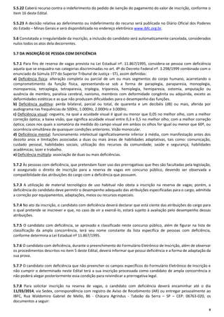 5.5.22 Caberá recurso contra o indeferimento do pedido de isenção do pagamento do valor de inscrição, conforme o
item 16 deste Edital.
5.5.23 A decisão relativa ao deferimento ou indeferimento do recurso será publicada no Diário Oficial dos Poderes
do Estado – Minas Gerais e será disponibilizada no endereço eletrônico www.ibfc.org.br.
5.6 Constatada a irregularidade da inscrição, a inclusão do candidato será automaticamente cancelada, considerados
nulos todos os atos dela decorrentes.
5.7 DA INSCRIÇÃO DE PESSOA COM DEFICIÊNCIA
5.7.1 Para fins de reserva de vagas prevista na Lei Estadual nº. 11.867/1995, considera-se pessoa com deficiência
aquela que se enquadra nas categorias discriminadas no art. 4º do Decreto Federal nº. 3.298/1999 combinado com o
enunciado da Súmula 377 do Superior Tribunal de Justiça - STJ, assim definidas:
a) Deficiência física: alteração completa ou parcial de um ou mais segmentos do corpo humano, acarretando o
comprometimento da função física, apresentando-se sob a forma de paraplegia, paraparesia, monoplegia,
monoparesia, tetraplegia, tetraparesia, triplegia, triparesia, hemiplegia, hemiparesia, ostomia, amputação ou
ausência de membro, paralisia cerebral, nanismo, membros com deformidade congênita ou adquirida, exceto as
deformidades estéticas e as que não produzam dificuldades para o desempenho das funções.
b) Deficiência auditiva: perda bilateral, parcial ou total, de quarenta e um decibéis (dB) ou mais, aferida por
audiograma nas frequências de 500Hz, 1.000Hz, 2.000Hz e 3.000Hz.
c) Deficiência visual: cegueira, na qual a acuidade visual é igual ou menor que 0,05 no melhor olho, com a melhor
correção óptica; a baixa visão, que significa acuidade visual entre 0,3 e 0,5 no melhor olho, com a melhor correção
óptica; casos nos quais a somatória da medida do campo visual em ambos os olhos for igual ou menor que 60º, ou
ocorrência simultânea de quaisquer condições anteriores. Visão monocular.
d) Deficiência mental: funcionamento intelectual significativamente inferior à média, com manifestação antes dos
dezoito anos e limitações associadas a duas ou mais áreas de habilidades adaptativas, tais como: comunicação,
cuidado pessoal, habilidades sociais; utilização dos recursos da comunidade; saúde e segurança; habilidades
acadêmicas; lazer e trabalho.
e) Deficiência múltipla: associação de duas ou mais deficiências.
5.7.2 Às pessoas com deficiência, que pretendam fazer uso das prerrogativas que lhes são facultadas pela legislação,
é assegurado o direito de inscrição para a reserva de vagas em concurso público, devendo ser observada a
compatibilidade das atribuições do cargo com a deficiência que possuem.
5.7.3 A utilização de material tecnológico de uso habitual não obsta a inscrição na reserva de vagas; porém, a
deficiência do candidato deve permitir o desempenho adequado das atribuições especificadas para o cargo, admitida
a correção por equipamentos, adaptações, meios ou recursos especiais.
5.7.4 No ato da inscrição, o candidato com deficiência deverá declarar que está ciente das atribuições do cargo para
o qual pretende se inscrever e que, no caso de vir a exercê-lo, estará sujeito à avaliação pelo desempenho dessas
atribuições.
5.7.5 O candidato com deficiência, se aprovado e classificado neste concurso público, além de figurar na lista de
classificação da ampla concorrência, terá seu nome constante da lista específica de pessoas com deficiência,
conforme determina a Lei Estadual nº 11.867/1995.
5.7.6 O candidato com deficiência, durante o preenchimento do Formulário Eletrônico de Inscrição, além de observar
os procedimentos descritos no item 5 deste Edital, deverá informar que possui deficiência e a forma de adaptação da
sua prova.
5.7.7 O candidato com deficiência que não preencher os campos específicos do Formulário Eletrônico de Inscrição e
não cumprir o determinado neste Edital terá a sua inscrição processada como candidato de ampla concorrência e
não poderá alegar posteriormente essa condição para reivindicar a prerrogativa legal.
5.7.8 Para solicitar inscrição na reserva de vagas, o candidato com deficiência deverá encaminhar até o dia
11/03/2014, via Sedex, correspondência com registro de Aviso de Recebimento (AR) ou entregar pessoalmente ao
IBFC, Rua Waldomiro Gabriel de Mello, 86 - Chácara Agrindus - Taboão da Serra – SP – CEP: 06763-020, os
documentos a seguir:
9

 
