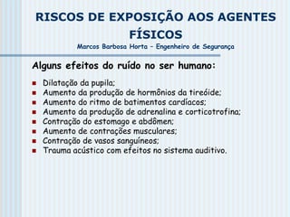RISCOS DE EXPOSIÇÃO AOS AGENTES
FÍSICOS
Marcos Barbosa Horta – Engenheiro de Segurança
Alguns efeitos do ruído no ser humano:
 Dilatação da pupila;
 Aumento da produção de hormônios da tireóide;
 Aumento do ritmo de batimentos cardíacos;
 Aumento da produção de adrenalina e corticotrofina;
 Contração do estomago e abdômen;
 Aumento de contrações musculares;
 Contração de vasos sanguíneos;
 Trauma acústico com efeitos no sistema auditivo.
 