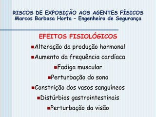 EFEITOS FISIOLÓGICOS
Alteração da produção hormonal
Aumento da frequência cardíaca
Fadiga muscular
Perturbação do sono
Constrição dos vasos sanguíneos
Distúrbios gastrointestinais
Perturbação da visão
RISCOS DE EXPOSIÇÃO AOS AGENTES FÍSICOS
Marcos Barbosa Horta – Engenheiro de Segurança
 