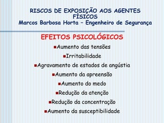 EFEITOS PSICOLÓGICOS
Aumento das tensões
Irritabilidade
Agravamento de estados de angústia
Aumento da apreensão
Aumento do medo
Redução da atenção
Redução da concentração
Aumento da susceptibilidade
RISCOS DE EXPOSIÇÃO AOS AGENTES
FÍSICOS
Marcos Barbosa Horta – Engenheiro de Segurança
 