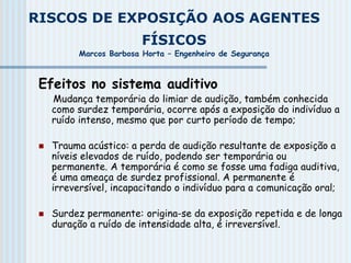 RISCOS DE EXPOSIÇÃO AOS AGENTES
FÍSICOS
Marcos Barbosa Horta – Engenheiro de Segurança
Efeitos no sistema auditivo
Mudança temporária do limiar de audição, também conhecida
como surdez temporária, ocorre após a exposição do indivíduo a
ruído intenso, mesmo que por curto período de tempo;
 Trauma acústico: a perda de audição resultante de exposição a
níveis elevados de ruído, podendo ser temporária ou
permanente. A temporária é como se fosse uma fadiga auditiva,
é uma ameaça de surdez profissional. A permanente é
irreversível, incapacitando o indivíduo para a comunicação oral;
 Surdez permanente: origina-se da exposição repetida e de longa
duração a ruído de intensidade alta, é irreversível.
 