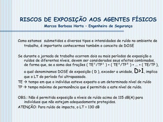 RISCOS DE EXPOSIÇÃO AOS AGENTES FÍSICOS
Marcos Barbosa Horta – Engenheiro de Segurança
Como estamos submetidos a diversos tipos e intensidades de ruído no ambiente de
trabalho, é importante conhecermos também o conceito de DOSE
Se durante a jornada de trabalho ocorrem dois ou mais períodos de exposição a
ruídos de diferentes níveis, devem ser considerados seus efeitos combinados,
de forma que, se a soma das frações ( TE¹/TP¹ ) + ( TE²/TP² ) + ... + ( TE/TP ),
a qual denominamos DOSE de exposição ( D ), exceder a unidade, D>1, implica
que o LT do período foi ultrapassado.
TE  tempo em que o indivíduo esteve exposto a um determinado nível de ruído
TP  tempo máximo de permanência que é permitido a este nível de ruído.
OBS.: Não é permitida exposição a níveis de ruído acima de 115 dB(A) para
indivíduos que não estejam adequadamente protegidos.
ATENÇÃO: Para ruído de impacto, o LT = 130 dB
 