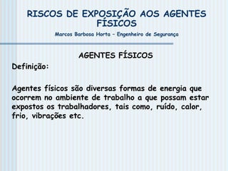 AGENTES FÍSICOS
Definição:
Agentes físicos são diversas formas de energia que
ocorrem no ambiente de trabalho a que possam estar
expostos os trabalhadores, tais como, ruído, calor,
frio, vibrações etc.
RISCOS DE EXPOSIÇÃO AOS AGENTES
FÍSICOS
Marcos Barbosa Horta – Engenheiro de Segurança
 