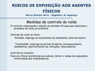 RISCOS DE EXPOSIÇÃO AOS AGENTES
FÍSICOS
Marcos Barbosa Horta – Engenheiro de Segurança
Medidas de controle do ruído
O controle compreende a adoção de medidas eficazes que amenizam o
problema do ruído já existente.
Controle do ruído na fonte:
- Emissão: emprega-se mecanismos de isolamento, amortecimento;
- Transmissão: emprega-se portas divisórias, enclausuramento,
isolamentos, amortecimento de vibrações, silenciadores;
Controle no receptor:
Pode-se utilizar protetores auriculares, limitar o tempo de exposição e
rotatividade dos trabalhadores.
 