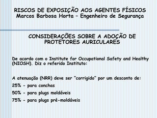CONSIDERAÇÕES SOBRE A ADOÇÃO DE
PROTETORES AURICULARES
De acordo com o Institute for Occupational Safety and Healthy
(NIOSH). Diz o referido Instituto:
A atenuação (NRR) deve ser “corrigido” por um desconto de:
25% - para conchas
50% - para plugs moldáveis
75% - para plugs pré-moldáveis
RISCOS DE EXPOSIÇÃO AOS AGENTES FÍSICOS
Marcos Barbosa Horta – Engenheiro de Segurança
 