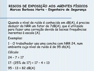 Quando o nível de ruído é conhecido em dB(A), é preciso
deduzir do NRR um fator de 7dB(A), que é utilizado
para fazer uma correção devido às baixas frequências
inerentes à escala (A).
Exemplos:
1 - O trabalhador usa uma concha com NRR 24, num
ambiente cujo nível de ruído é de 95 db(A).
Cálculo:
24 – 7 = 17
17- (25% de 17) = 17 – 4 = 13
95 – 13 = 82 dB(A)
RISCOS DE EXPOSIÇÃO AOS AGENTES FÍSICOS
Marcos Barbosa Horta – Engenheiro de Segurança
 
