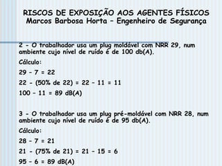2 - O trabalhador usa um plug moldável com NRR 29, num
ambiente cujo nível de ruído é de 100 db(A).
Cálculo:
29 – 7 = 22
22 - (50% de 22) = 22 – 11 = 11
100 – 11 = 89 dB(A)
3 - O trabalhador usa um plug pré-moldável com NRR 28, num
ambiente cujo nível de ruído é de 95 db(A).
Cálculo:
28 – 7 = 21
21 - (75% de 21) = 21 – 15 = 6
95 – 6 = 89 dB(A)
RISCOS DE EXPOSIÇÃO AOS AGENTES FÍSICOS
Marcos Barbosa Horta – Engenheiro de Segurança
 