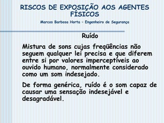 RISCOS DE EXPOSIÇÃO AOS AGENTES
FÍSICOS
Marcos Barbosa Horta – Engenheiro de Segurança
Ruído
Mistura de sons cujas freqüências não
seguem qualquer lei precisa e que diferem
entre si por valores imperceptíveis ao
ouvido humano, normalmente considerado
como um som indesejado.
De forma genérica, ruído é o som capaz de
causar uma sensação indesejável e
desagradável.
 