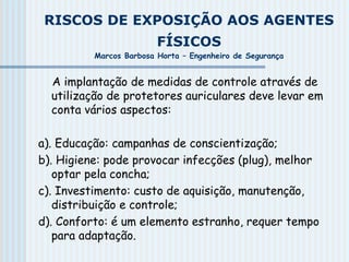 RISCOS DE EXPOSIÇÃO AOS AGENTES
FÍSICOS
Marcos Barbosa Horta – Engenheiro de Segurança
A implantação de medidas de controle através de
utilização de protetores auriculares deve levar em
conta vários aspectos:
a). Educação: campanhas de conscientização;
b). Higiene: pode provocar infecções (plug), melhor
optar pela concha;
c). Investimento: custo de aquisição, manutenção,
distribuição e controle;
d). Conforto: é um elemento estranho, requer tempo
para adaptação.
 
