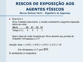RISCOS DE EXPOSIÇÃO AOS
AGENTES FÍSICOS
Marcos Barbosa Horta – Engenheiro de Segurança
 Exercício 1
Chico trabalha numa boate e recebe comumente a seguinte exposição
diária de ruído:
dB(A) 85 87 90 92
Tempo ( h ) 2 4 1 1
Qual a dose de ruído recebida por Chico durante sua jornada de
trabalho? Ultrapassou o LT?
Solução: Dose = ( 2/8 ) + ( 4/6 ) + ( 1/4 ) + ( 1/3 ) = 1,5
Sim ultrapassou o LT, pois D>1
O ambiente é insalubre.
 