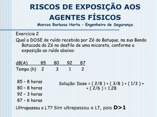 RISCOS DE EXPOSIÇÃO AOS
AGENTES FÍSICOS
Marcos Barbosa Horta – Engenheiro de Segurança
Exercício 2
Qual a DOSE de ruído recebida por Zé do Batuque, na sua Banda
Batucada do Zé no desfile de uma micareta, conforme a
exposição ao ruído abaixo:
dB(A) 85 80 92 87
Tempo (h) 2 3 1 2
85 – 8 horas
80 – 8 horas
92 – 3 horas
87 – 6 horas
Ultrapassou o LT? Sim ultrapassou o LT, pois D>1
Solução: Dose = ( 2/8 ) + ( 3/8 ) + ( 1/3 ) +
+ ( 2/6 ) = 1,28
 