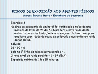 RISCOS DE EXPOSIÇÃO AOS AGENTES FÍSICOS
Marcos Barbosa Horta – Engenheiro de Segurança
Exercício 3
Na área de lavanderia de um hotel foi verificado o ruído de uma
máquina de lavar de 96 dB(A). Qual será o novo ruído deste
ambiente com a implantação de uma máquina de lavar nova para
ampliar a quantidade de roupa a ser lavada e que emite um ruído
de 90 dB(A)?
Solução:
96 – 90 = 6
Seis na 1ª linha da tabela corresponde a +1
O novo nível de ruído será 96 + 1 = 97 dB(A)
Exposição máxima de 1 h e 15 minutos.
 