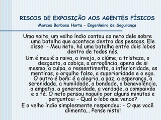 RISCOS DE EXPOSIÇÃO AOS AGENTES FÍSICOS
Marcos Barbosa Horta – Engenheiro de Segurança
Uma noite, um velho índio contou ao neto dele sobre
uma batalha que acontece dentro das pessoas. Ele
disse: - Meu neto, há uma batalha entre dois lobos
dentro de todos nós.
Um é mau:é a raiva, a inveja, o ciúme, a tristeza, o
desgosto, a cobiça, a arrogância, apena de si
mesmo, a culpa, o ressentimento, a inferioridade, as
mentiras, o orgulho falso, a superioridade e o ego.
O outro é bom: é a alegria, a paz, a esperança, a
serenidade, a humildade, a bondade, a benevolência,
a empatia, a generosidade, a verdade, a compaixão
e a fé. O neto pensou naquilo por alguns minutos e
perguntou: - Qual o lobo que vence?
E o velho índio simplesmente respondeu: - O que você
alimenta... Pense nisto!
 