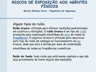 RISCOS DE EXPOSIÇÃO AOS AGENTES
FÍSICOS
Marcos Barbosa Horta – Engenheiro de Segurança
Alguns tipos de ruído:
Ruído branco: utilizado para efetuar medições padronizadas
em acústica e vibrações; O ruído branco é um tipo de ruído
produzido pela combinação simultânea de sons de todas as
freqüências. O adjetivo branco é utilizado para descrever
este tipo de ruído em analogia ao funcionamento da luz
branca, dado que esta é obtida por meio da combinação
simultânea de todas as freqüências cromáticas
Ruído de fundo: todo ruído que está sendo captado e que não
seja proveniente da fonte objeto das medições;
 
