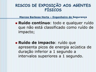 RISCOS DE EXPOSIÇÃO AOS AGENTES
FÍSICOS
Marcos Barbosa Horta – Engenheiro de Segurança
 Ruído contínuo: todo e qualquer ruído
que não está classificado como ruído de
impacto;
 Ruído de impacto: ruído que
apresenta picos de energia acústica de
duração inferior a 1 segundo a
intervalos superiores a 1 segundo.
 