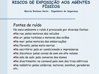 RISCOS DE EXPOSIÇÃO AOS AGENTES
FÍSICOS
Marcos Barbosa Horta – Engenheiro de Segurança
Fontes de ruído
No meio ambiente o ruído é provocado por diversas fontes:
Na rua: pelos motores dos veículos
No ar: pelas turbinas e motores dos aviões
No mar: pelos motores das embarcações
Na floresta: pelas moto-serras
No escritório: pelo ar-condicionado e impressoras
Na discoteca: pelas caixas de som em alto volume
Na sala de aula: pela conversa dos alunos
No divertimento: no carnaval pelo som dos trios elétricos
Na indústria: pelas caldeiras, motores, moinhos, geradores
etc.
 