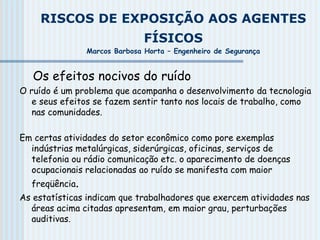 RISCOS DE EXPOSIÇÃO AOS AGENTES
FÍSICOS
Marcos Barbosa Horta – Engenheiro de Segurança
Os efeitos nocivos do ruído
O ruído é um problema que acompanha o desenvolvimento da tecnologia
e seus efeitos se fazem sentir tanto nos locais de trabalho, como
nas comunidades.
Em certas atividades do setor econômico como pore exemplas
indústrias metalúrgicas, siderúrgicas, oficinas, serviços de
telefonia ou rádio comunicação etc. o aparecimento de doenças
ocupacionais relacionadas ao ruído se manifesta com maior
freqüência.
As estatísticas indicam que trabalhadores que exercem atividades nas
áreas acima citadas apresentam, em maior grau, perturbações
auditivas.
 