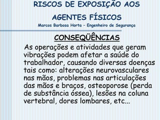 RISCOS DE EXPOSIÇÃO AOS
AGENTES FÍSICOS
Marcos Barbosa Horta – Engenheiro de Segurança
CONSEQÜÊNCIAS
As operações e atividades que geram
vibrações podem afetar a saúde do
trabalhador, causando diversas doenças
tais como: alterações neurovasculares
nas mãos, problemas nas articulações
das mãos e braços, osteoporose (perda
de substância óssea), lesões na coluna
vertebral, dores lombares, etc...
 