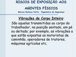 RISCOS DE EXPOSIÇÃO AOS
AGENTES FÍSICOS
Marcos Barbosa Horta – Engenheiro de Segurança
Vibrações de Corpo Inteiro:
São aquelas transmitidas ao corpo do
trabalhador, na posição sentado, em pé
ou deitado; por exemplo, as vibrações a
que estão expostas os motoristas de
caminhão, operadores de tratores,
máquinas agrícolas etc.
 