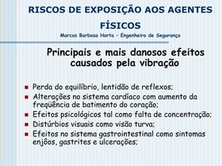 RISCOS DE EXPOSIÇÃO AOS AGENTES
FÍSICOS
Marcos Barbosa Horta – Engenheiro de Segurança
Principais e mais danosos efeitos
causados pela vibração
 Perda do equilíbrio, lentidão de reflexos;
 Alterações no sistema cardíaco com aumento da
freqüência de batimento do coração;
 Efeitos psicológicos tal como falta de concentração;
 Distúrbios visuais como visão turva;
 Efeitos no sistema gastrointestinal como sintomas
enjôos, gastrites e ulcerações;
 