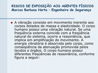 RISCOS DE EXPOSIÇÃO AOS AGENTES FÍSICOS
Marcos Barbosa Horta – Engenheiro de Segurança
 A vibração consiste em movimento inerente aos
corpos dotados de massa e elasticidade. O corpo
humano possui uma vibração natural. Se uma
freqüência externa coincide com a freqüência
natural do sistema, ocorre a ressonância, que
implica em amplificação do movimento. A
energia vibratória é absorvida pelo corpo, como
conseqüência da atenuação promovida pelos
tecidos e órgãos. O corpo humano possui
diferentes freqüências de ressonância, conforme
figura a seguir:
 