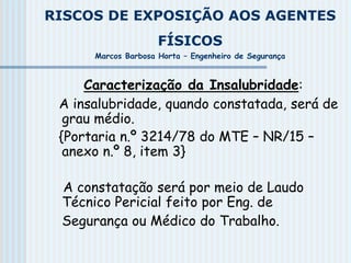RISCOS DE EXPOSIÇÃO AOS AGENTES
FÍSICOS
Marcos Barbosa Horta – Engenheiro de Segurança
Caracterização da Insalubridade:
A insalubridade, quando constatada, será de
grau médio.
{Portaria n.º 3214/78 do MTE – NR/15 –
anexo n.º 8, item 3}
A constatação será por meio de Laudo
Técnico Pericial feito por Eng. de
Segurança ou Médico do Trabalho.
 