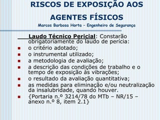 RISCOS DE EXPOSIÇÃO AOS
AGENTES FÍSICOS
Marcos Barbosa Horta – Engenheiro de Segurança
Laudo Técnico Pericial: Constarão
obrigatoriamente do laudo de perícia:
 o critério adotado;
 o instrumental utilizado;
 a metodologia de avaliação;
 a descrição das condições de trabalho e o
tempo de exposição às vibrações;
 o resultado da avaliação quantitativa;
 as medidas para eliminação e/ou neutralização
da insalubridade, quando houver.
 {Portaria n.º 3214/78 do MTb – NR/15 –
anexo n.º 8, item 2.1}
 