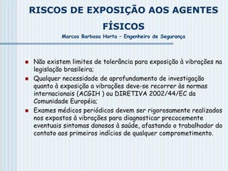 RISCOS DE EXPOSIÇÃO AOS AGENTES
FÍSICOS
Marcos Barbosa Horta – Engenheiro de Segurança
 Não existem limites de tolerância para exposição à vibrações na
legislação brasileira;
 Qualquer necessidade de aprofundamento de investigação
quanto à exposição a vibrações deve-se recorrer às normas
internacionais (ACGIH ) ou DIRETIVA 2002/44/EC da
Comunidade Européia;
 Exames médicos periódicos devem ser rigorosamente realizados
nos expostos à vibrações para diagnosticar precocemente
eventuais sintomas danosos à saúde, afastando o trabalhador do
contato aos primeiros indícios de qualquer comprometimento.
 