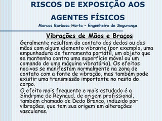 RISCOS DE EXPOSIÇÃO AOS
AGENTES FÍSICOS
Marcos Barbosa Horta – Engenheiro de Segurança
Vibrações de Mãos e Braços
Geralmente resultam do contato dos dedos ou das
mãos com algum elemento vibrante (por exemplo, uma
empunhadura de ferramenta portátil, um objeto que
se mantenha contra uma superfície móvel ou um
comando de uma máquina vibratória). Os efeitos
nocivos se manifestam normalmente na zona de
contato com a fonte de vibração, mas também pode
existir uma transmissão importante no resto do
corpo.
O efeito mais frequente e mais estudado é a
Síndrome de Reynaud, de origem profissional,
também chamado de Dedo Branco, induzido por
vibrações, que tem sua origem em alterações
vasculares.
 