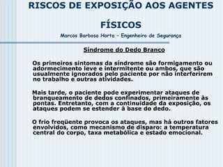 RISCOS DE EXPOSIÇÃO AOS AGENTES
FÍSICOS
Marcos Barbosa Horta – Engenheiro de Segurança
Síndrome do Dedo Branco
Os primeiros sintomas da síndrome são formigamento ou
adormecimento leve e intermitente ou ambos, que são
usualmente ignorados pelo paciente por não interferirem
no trabalho e outras atividades.
Mais tarde, o paciente pode experimentar ataques de
branqueamento de dedos confinados, primeiramente às
pontas. Entretanto, com a continuidade da exposição, os
ataques podem se estender à base do dedo.
O frio freqüente provoca os ataques, mas há outros fatores
envolvidos, como mecanismo de disparo: a temperatura
central do corpo, taxa metabólica e estado emocional.
 